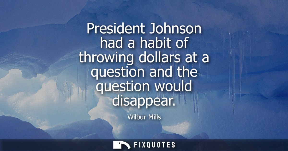 President Johnson had a habit of throwing dollars at a question and the question would disappear