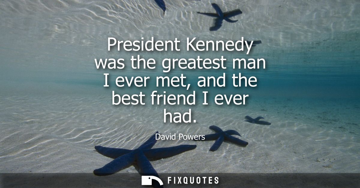President Kennedy was the greatest man I ever met, and the best friend I ever had