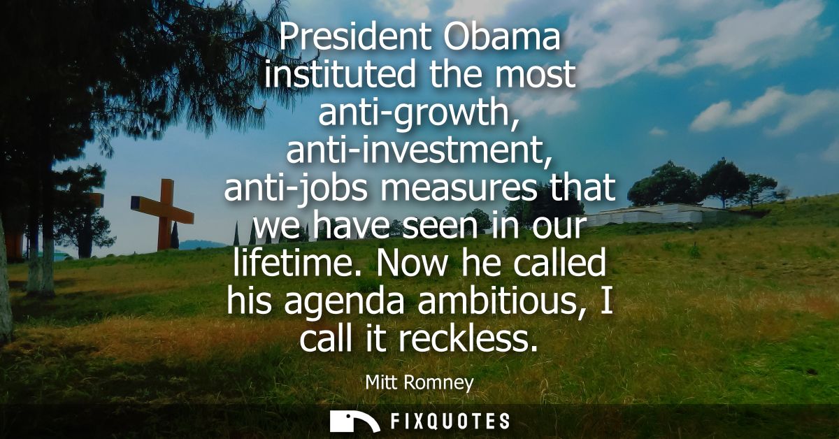 President Obama instituted the most anti-growth, anti-investment, anti-jobs measures that we have seen in our lifetime.