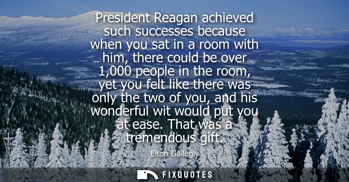 President Reagan achieved such successes because when you sat in a room with him, there could be over 1,000 people in th