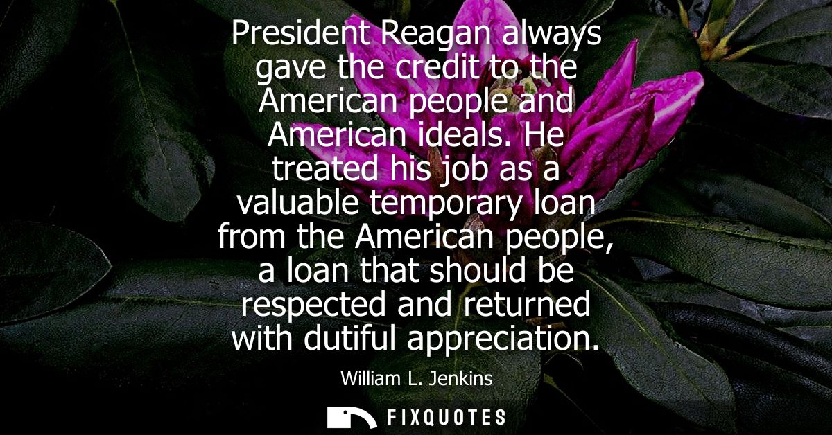 President Reagan always gave the credit to the American people and American ideals. He treated his job as a valuable tem