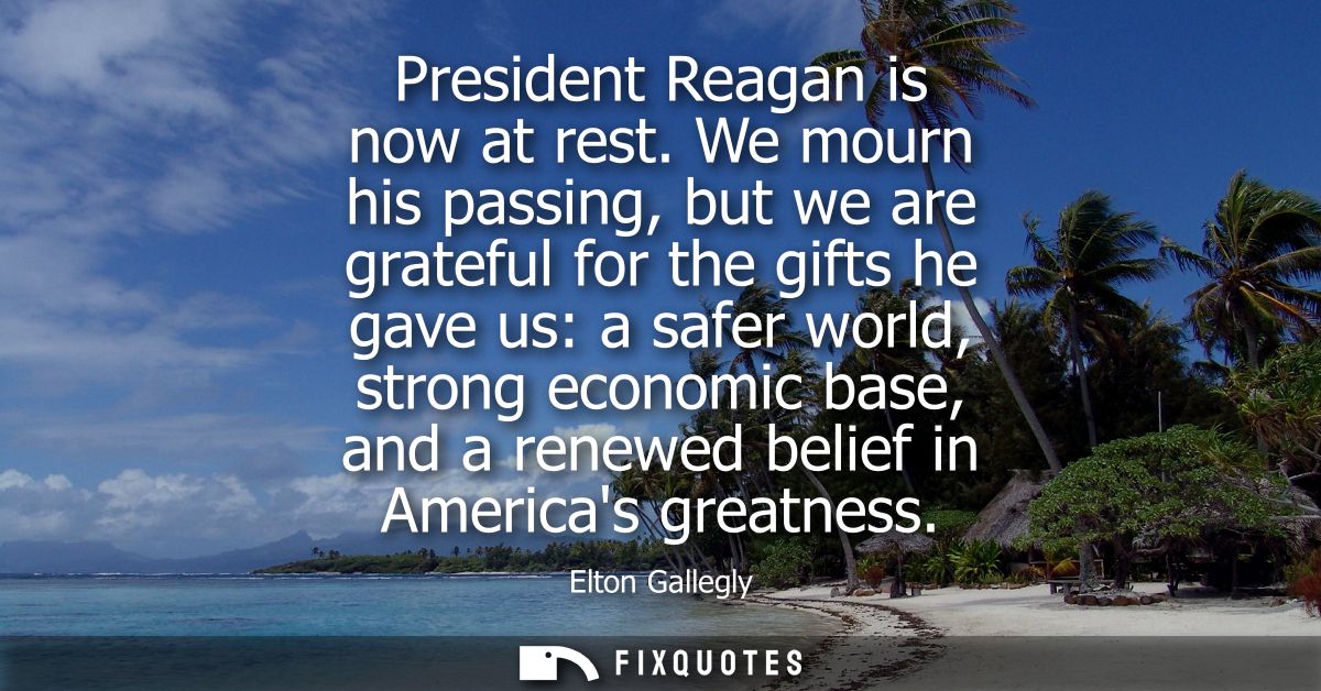 President Reagan is now at rest. We mourn his passing, but we are grateful for the gifts he gave us: a safer world, stro