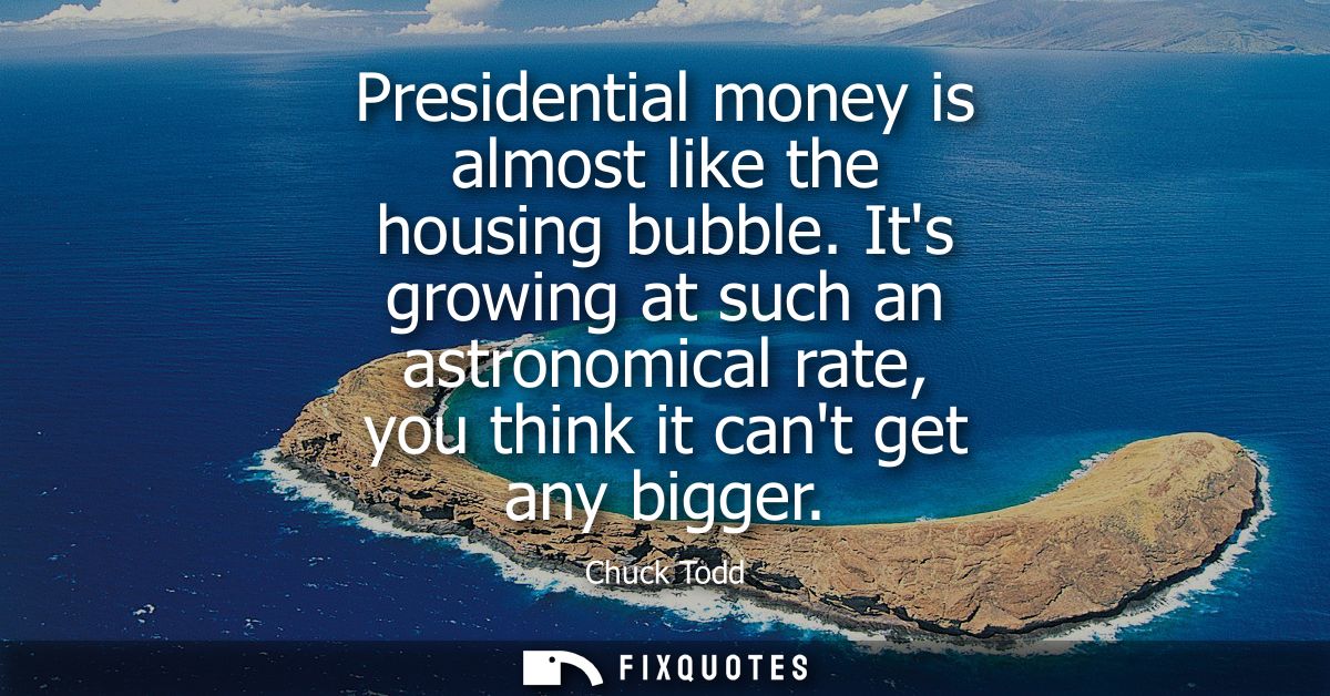 Presidential money is almost like the housing bubble. Its growing at such an astronomical rate, you think it cant get an
