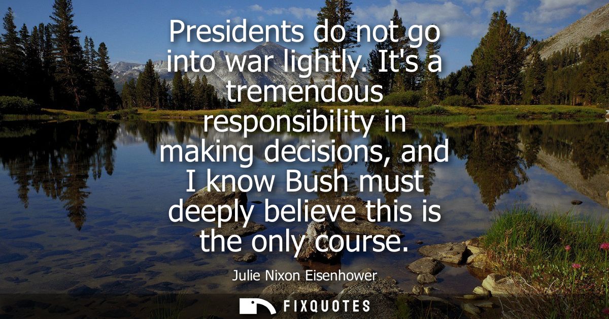 Presidents do not go into war lightly. Its a tremendous responsibility in making decisions, and I know Bush must deeply 
