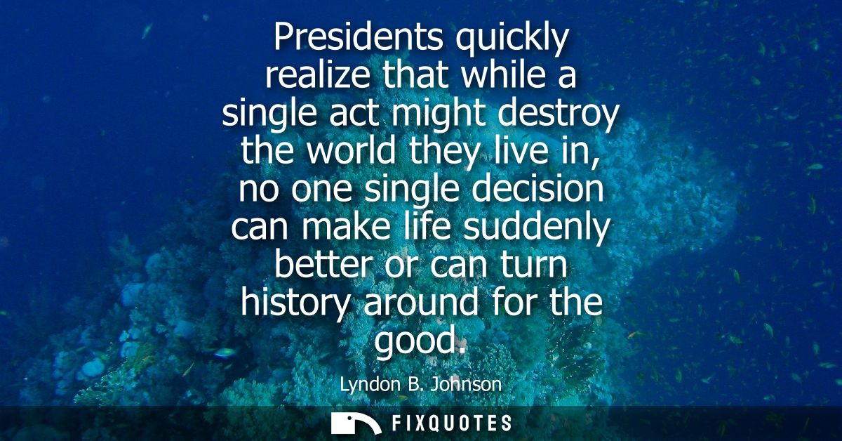 Presidents quickly realize that while a single act might destroy the world they live in, no one single decision can make