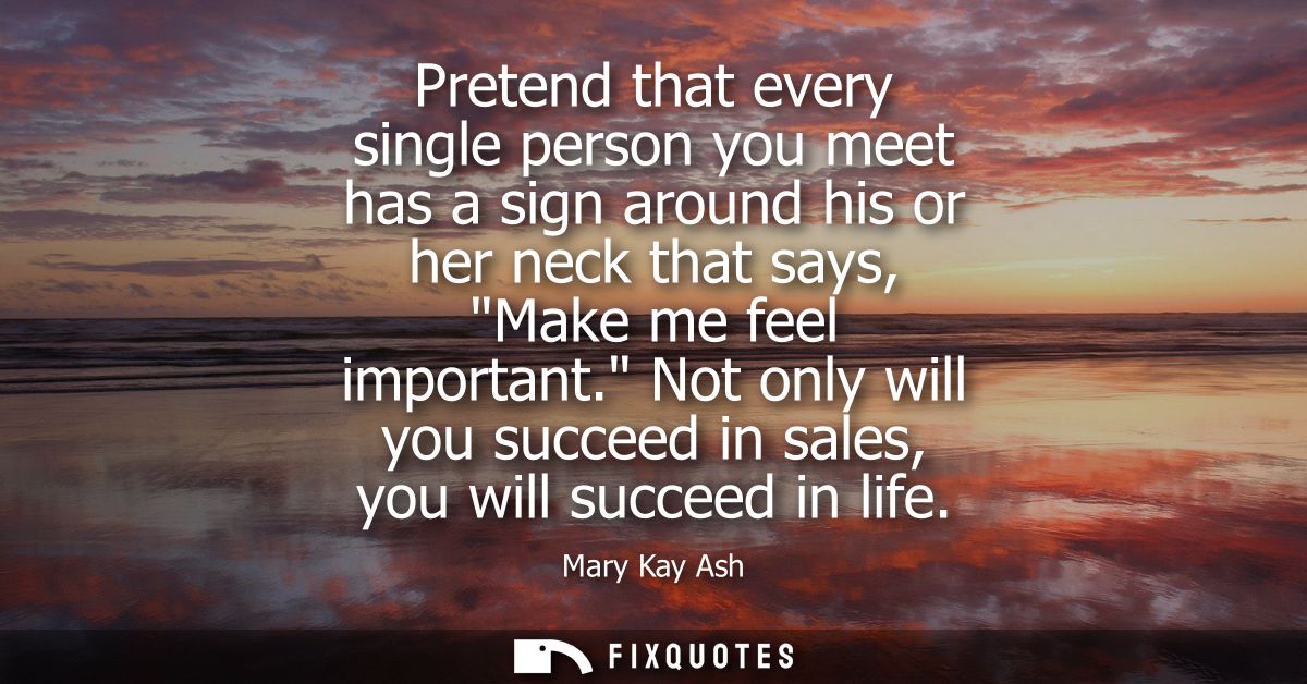 Pretend that every single person you meet has a sign around his or her neck that says, Make me feel important.