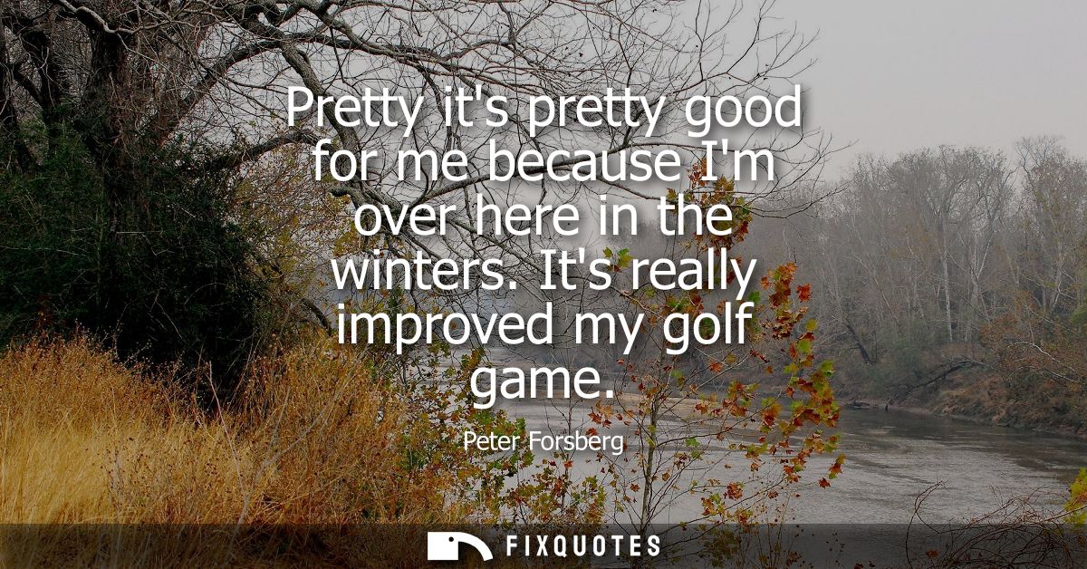 Pretty its pretty good for me because Im over here in the winters. Its really improved my golf game