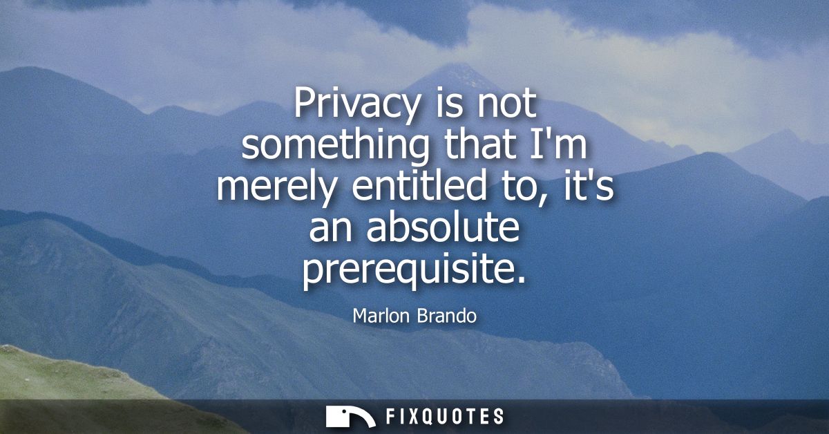 Privacy is not something that Im merely entitled to, its an absolute prerequisite