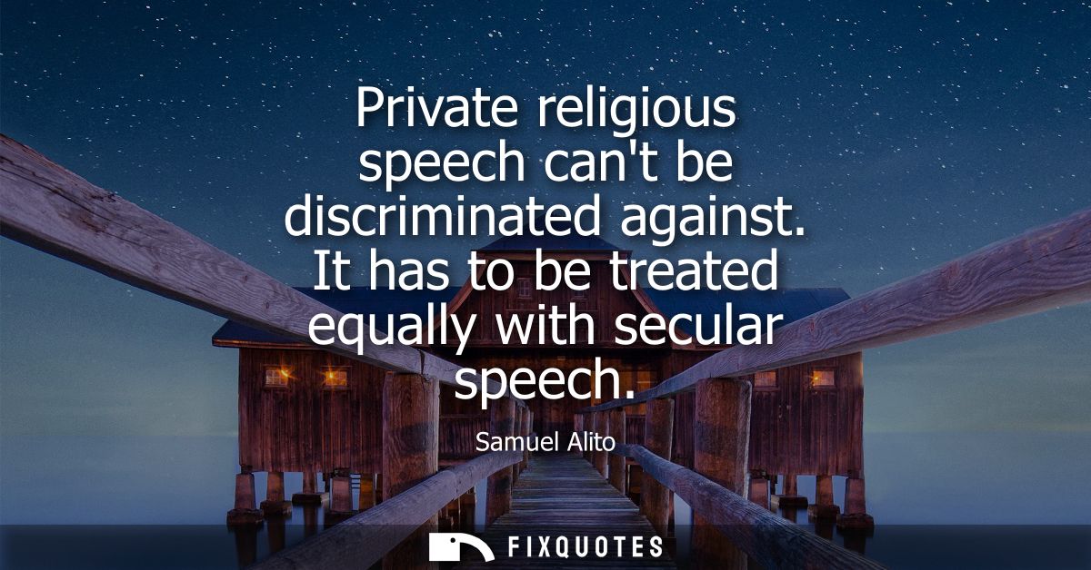 Private religious speech cant be discriminated against. It has to be treated equally with secular speech - Samuel Alito