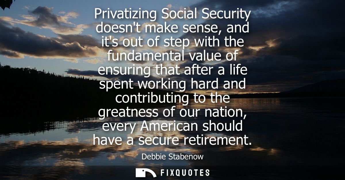 Privatizing Social Security doesnt make sense, and its out of step with the fundamental value of ensuring that after a l