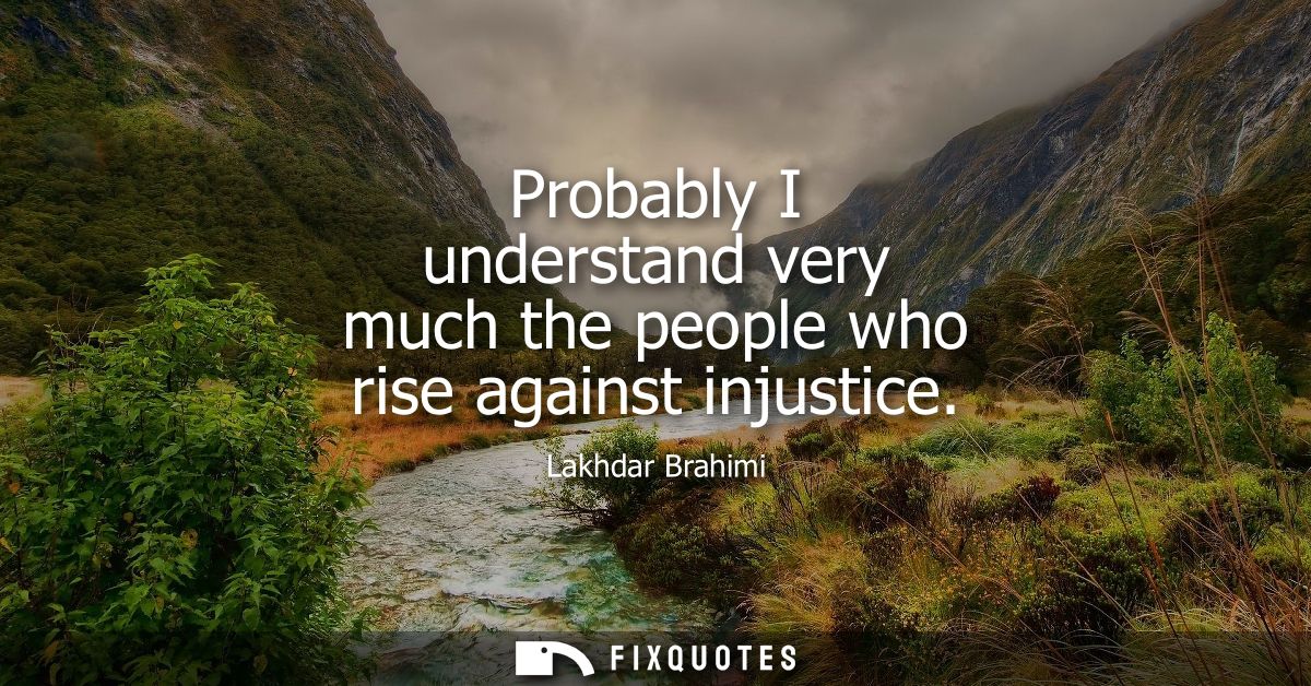 Probably I understand very much the people who rise against injustice