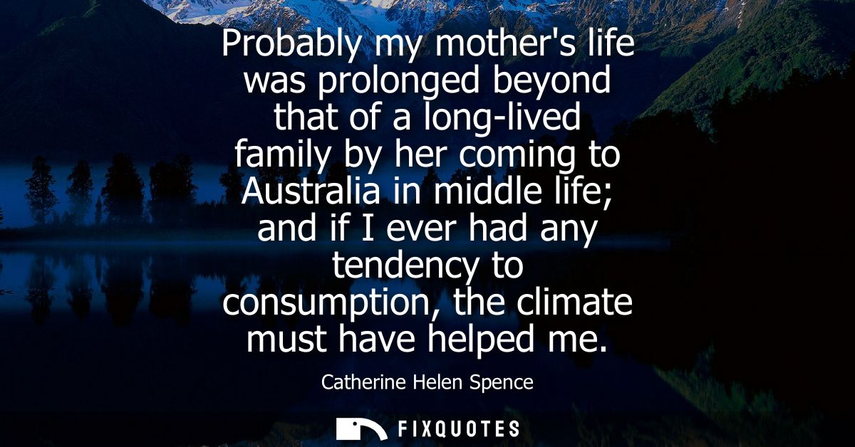 Probably my mothers life was prolonged beyond that of a long-lived family by her coming to Australia in middle life and 