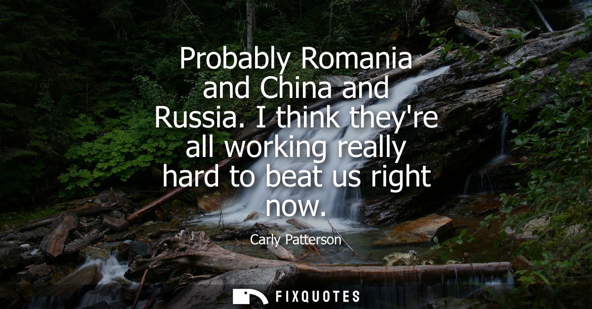 Probably Romania and China and Russia. I think theyre all working really hard to beat us right now