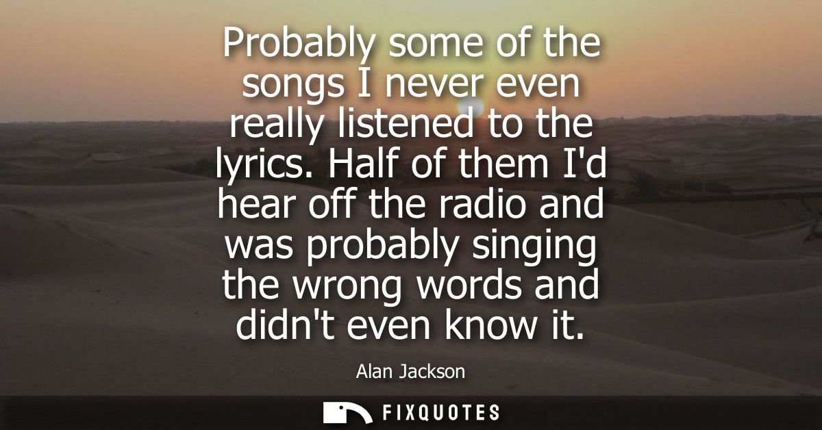 Probably some of the songs I never even really listened to the lyrics. Half of them Id hear off the radio and was probab