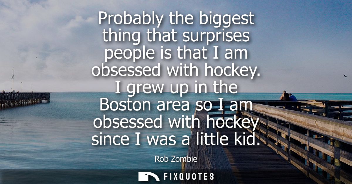 Probably the biggest thing that surprises people is that I am obsessed with hockey. I grew up in the Boston area so I am