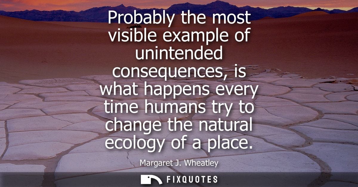 Probably the most visible example of unintended consequences, is what happens every time humans try to change the natura