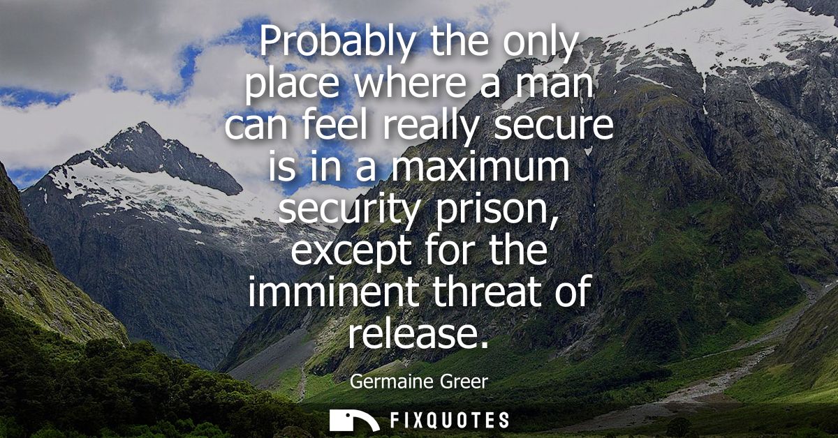 Probably the only place where a man can feel really secure is in a maximum security prison, except for the imminent thre