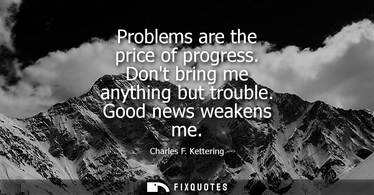 Problems are the price of progress. Dont bring me anything but trouble. Good news weakens me - Charles F. Kettering