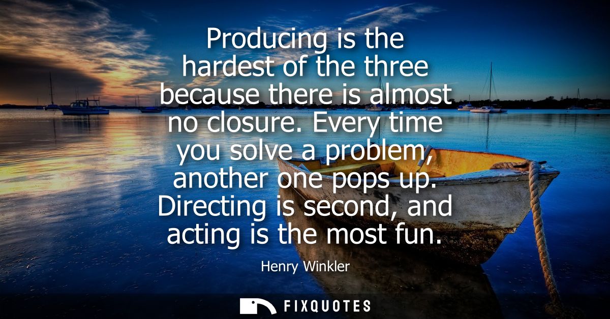 Producing is the hardest of the three because there is almost no closure. Every time you solve a problem, another one po