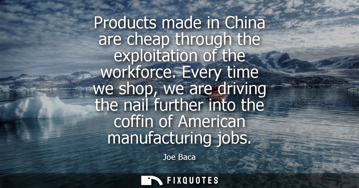 Products made in China are cheap through the exploitation of the workforce. Every time we shop, we are driving the nail 