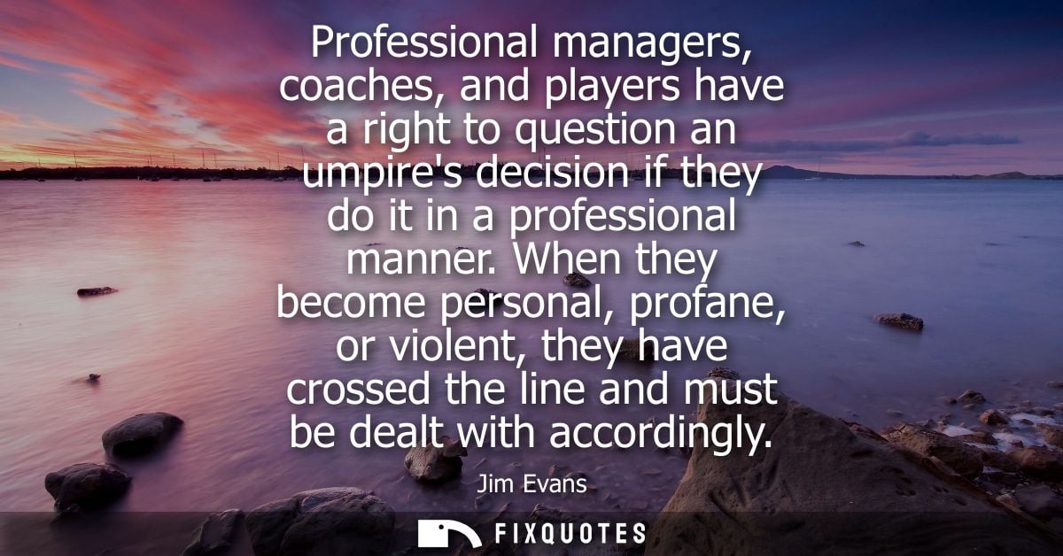 Professional managers, coaches, and players have a right to question an umpires decision if they do it in a professional
