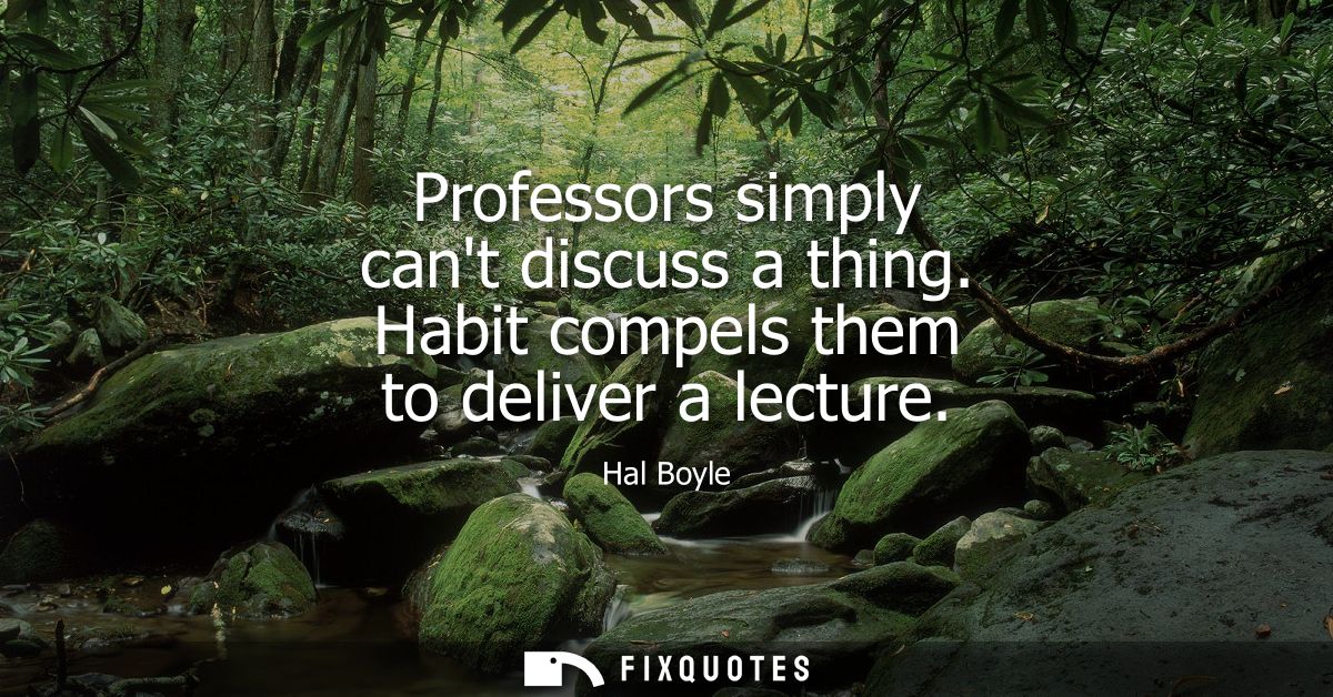 Professors simply cant discuss a thing. Habit compels them to deliver a lecture