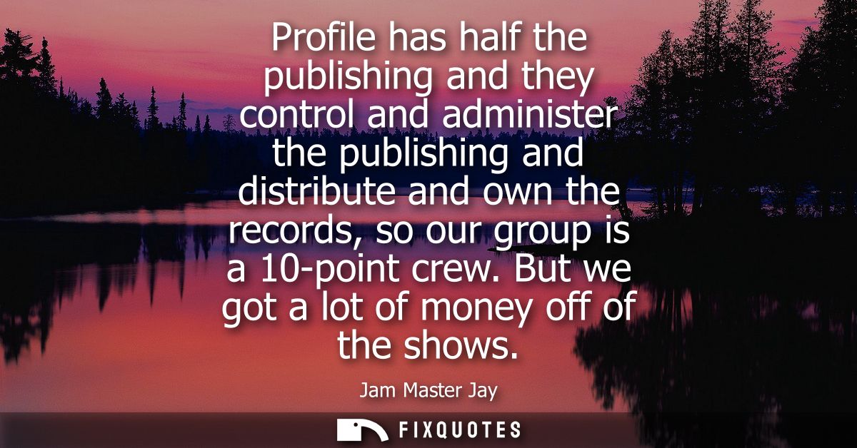 Profile has half the publishing and they control and administer the publishing and distribute and own the records, so ou