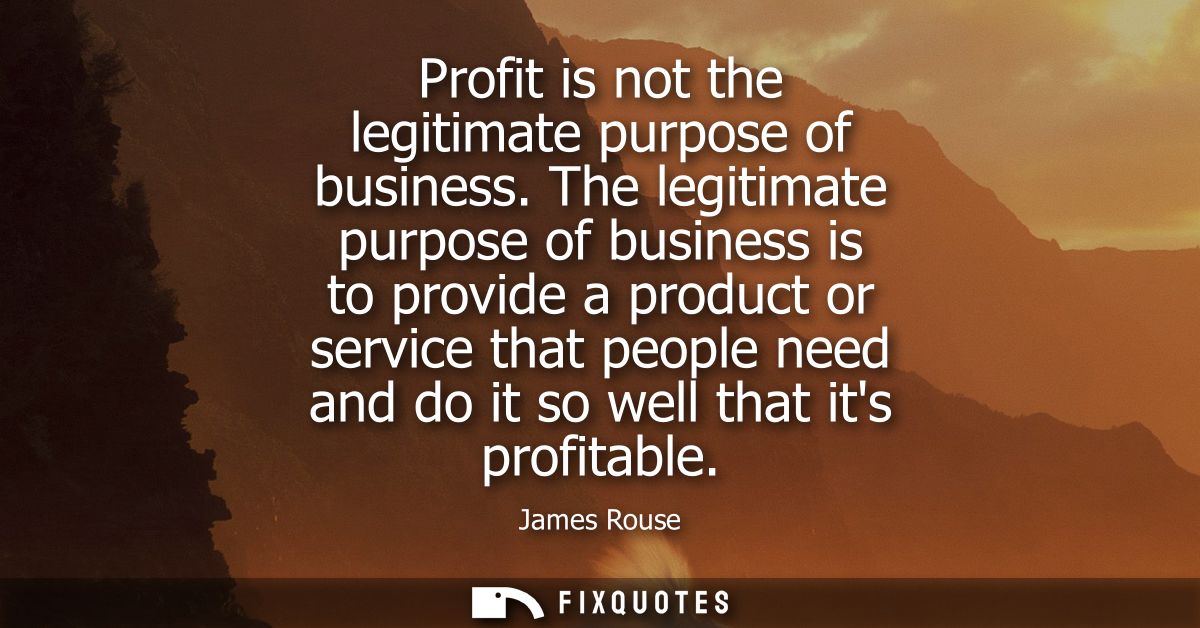 Profit is not the legitimate purpose of business. The legitimate purpose of business is to provide a product or service 