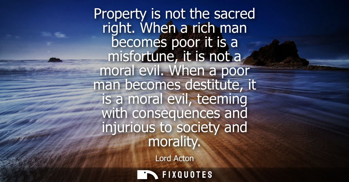Property is not the sacred right. When a rich man becomes poor it is a misfortune, it is not a moral evil.