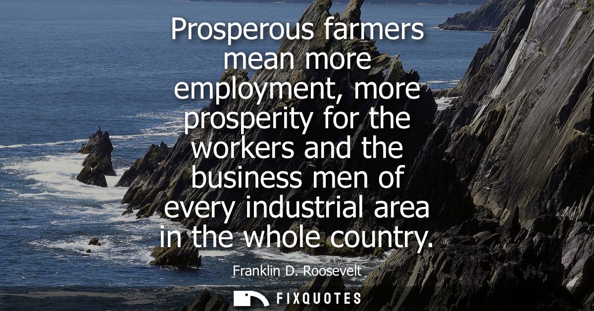 Prosperous farmers mean more employment, more prosperity for the workers and the business men of every industrial area i