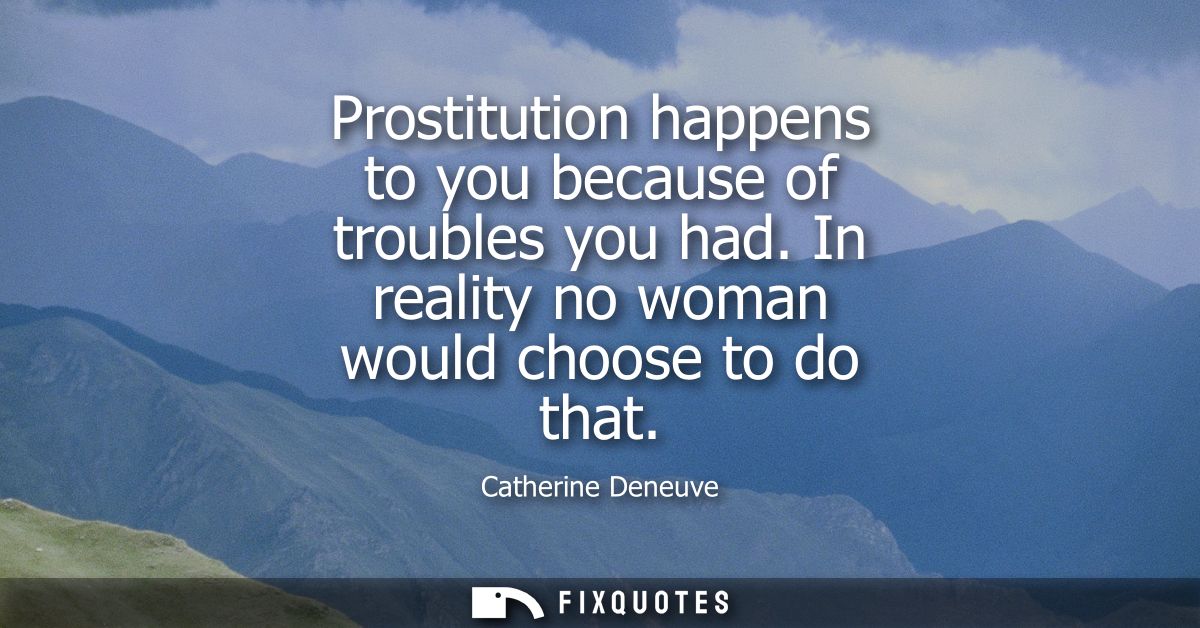 Prostitution happens to you because of troubles you had. In reality no woman would choose to do that