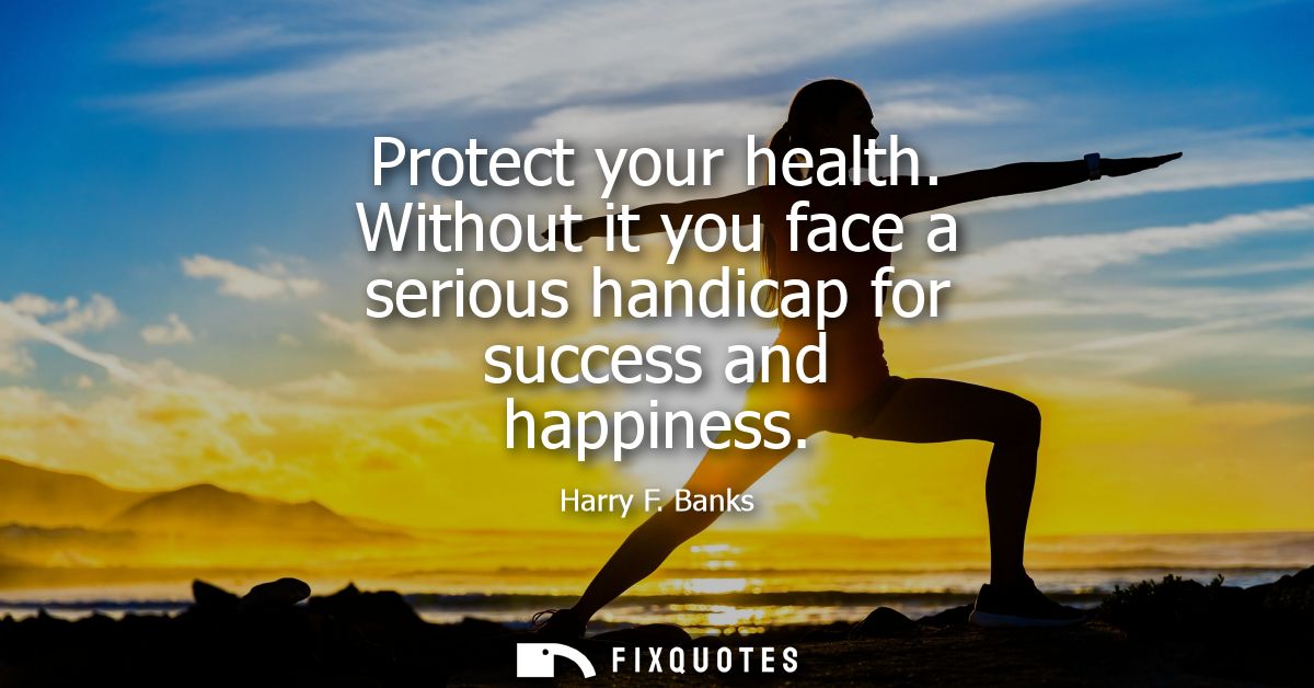 Protect your health. Without it you face a serious handicap for success and happiness