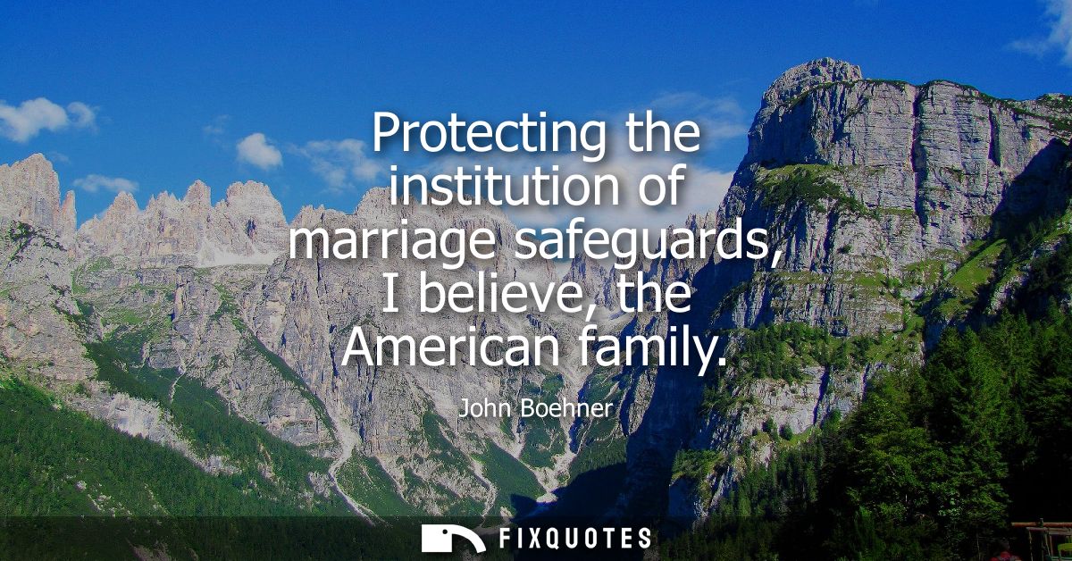 Protecting the institution of marriage safeguards, I believe, the American family