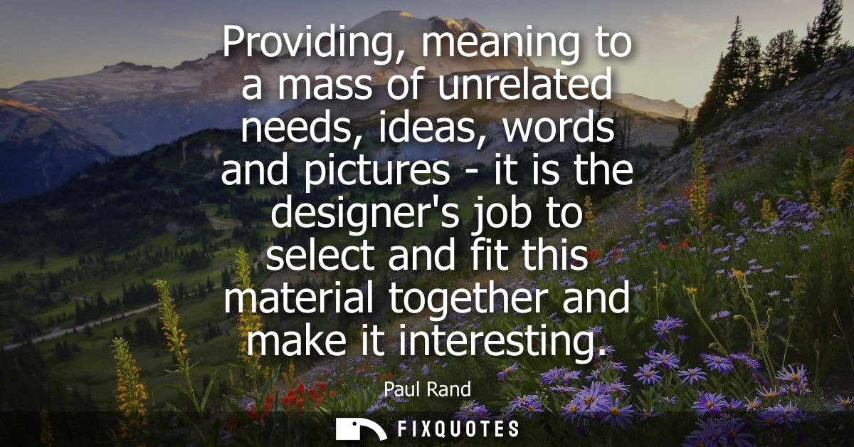 Providing, meaning to a mass of unrelated needs, ideas, words and pictures - it is the designers job to select and fit t
