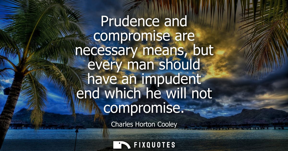 Prudence and compromise are necessary means, but every man should have an impudent end which he will not compromise