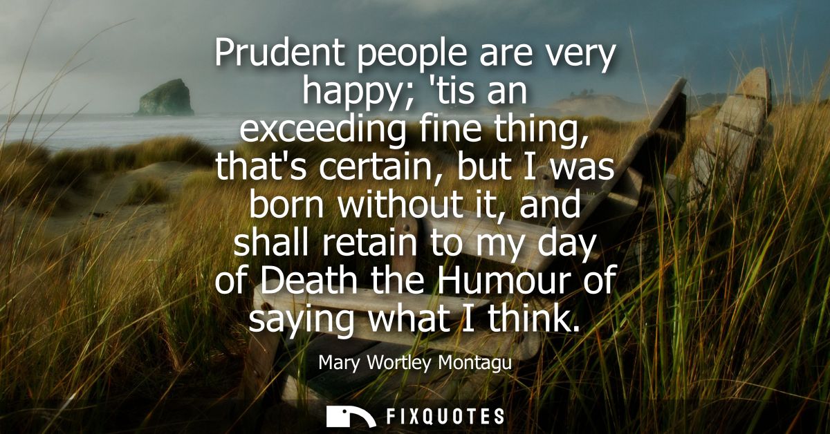 Prudent people are very happy tis an exceeding fine thing, thats certain, but I was born without it, and shall retain to