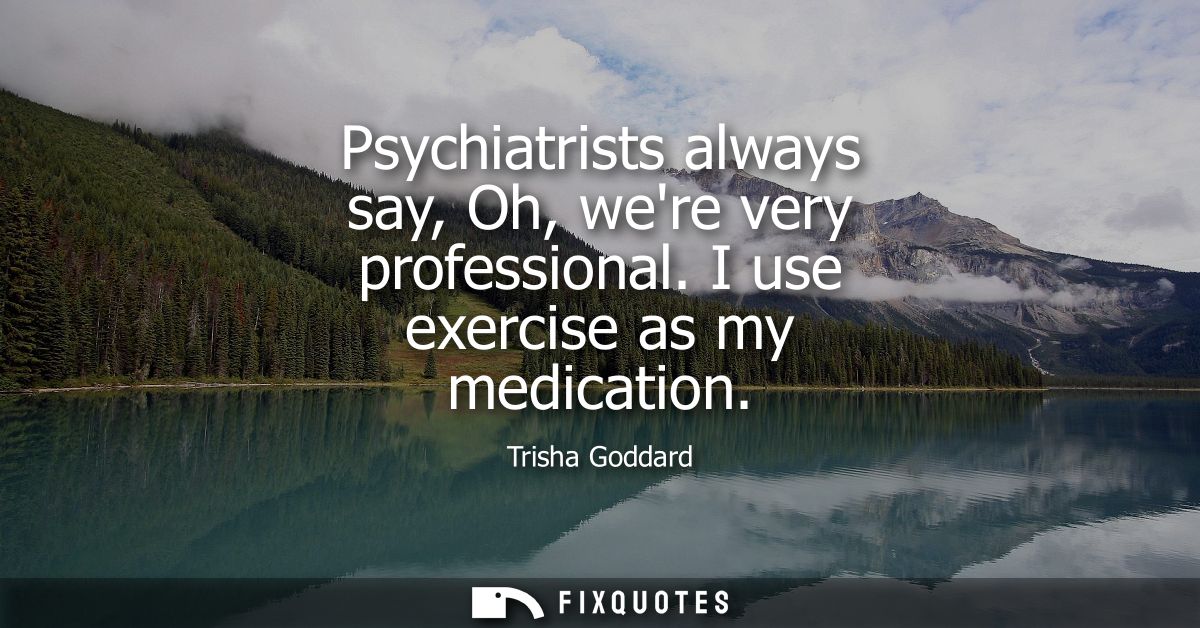 Psychiatrists always say, Oh, were very professional. I use exercise as my medication