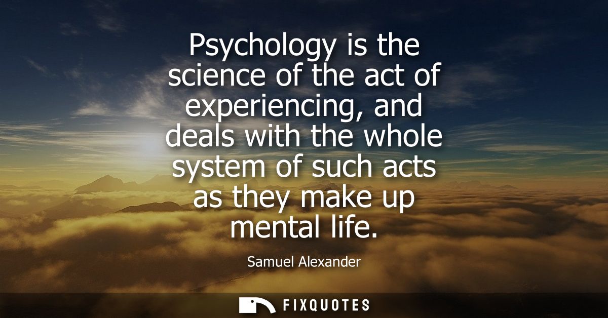 Psychology is the science of the act of experiencing, and deals with the whole system of such acts as they make up menta
