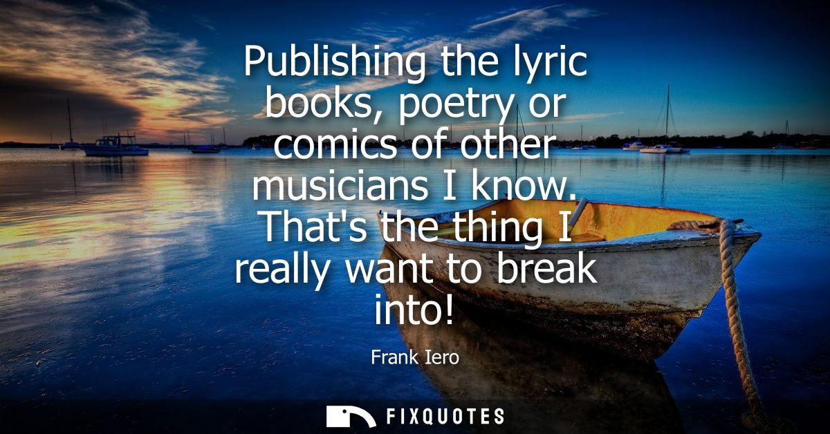 Publishing the lyric books, poetry or comics of other musicians I know. Thats the thing I really want to break into!