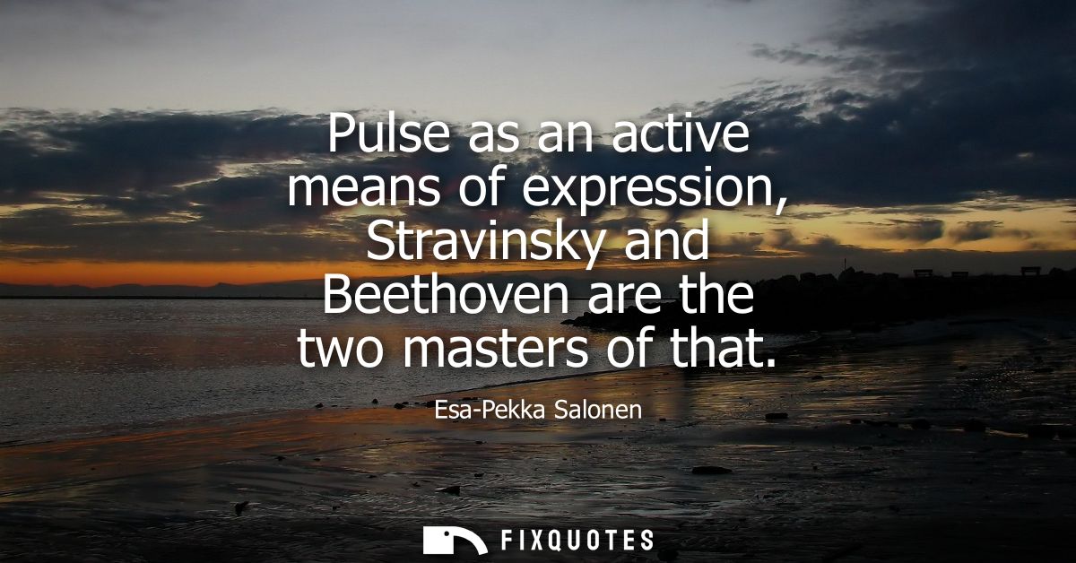 Pulse as an active means of expression, Stravinsky and Beethoven are the two masters of that