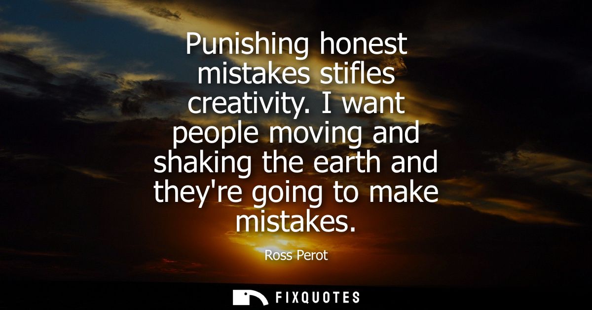 Punishing honest mistakes stifles creativity. I want people moving and shaking the earth and theyre going to make mistak