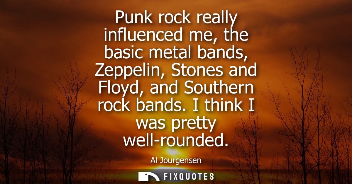 Punk rock really influenced me, the basic metal bands, Zeppelin, Stones and Floyd, and Southern rock bands. I think I wa