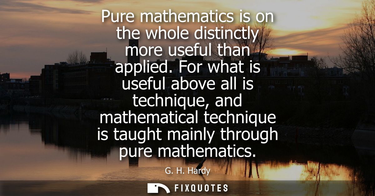 Pure mathematics is on the whole distinctly more useful than applied. For what is useful above all is technique, and mat