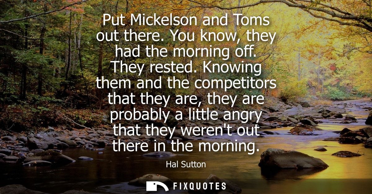 Put Mickelson and Toms out there. You know, they had the morning off. They rested. Knowing them and the competitors that