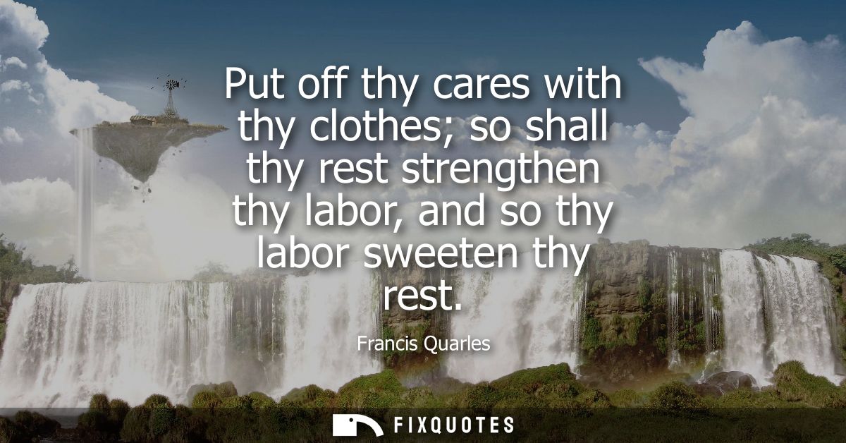 Put off thy cares with thy clothes so shall thy rest strengthen thy labor, and so thy labor sweeten thy rest