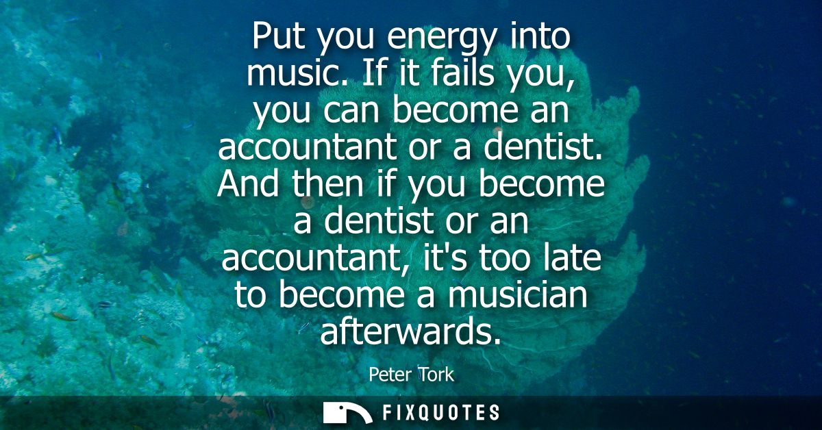 Put you energy into music. If it fails you, you can become an accountant or a dentist. And then if you become a dentist 