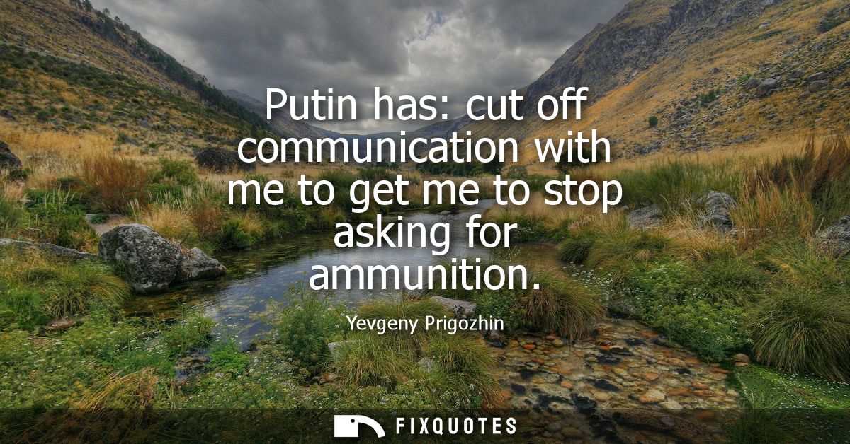 Putin has: cut off communication with me to get me to stop asking for ammunition