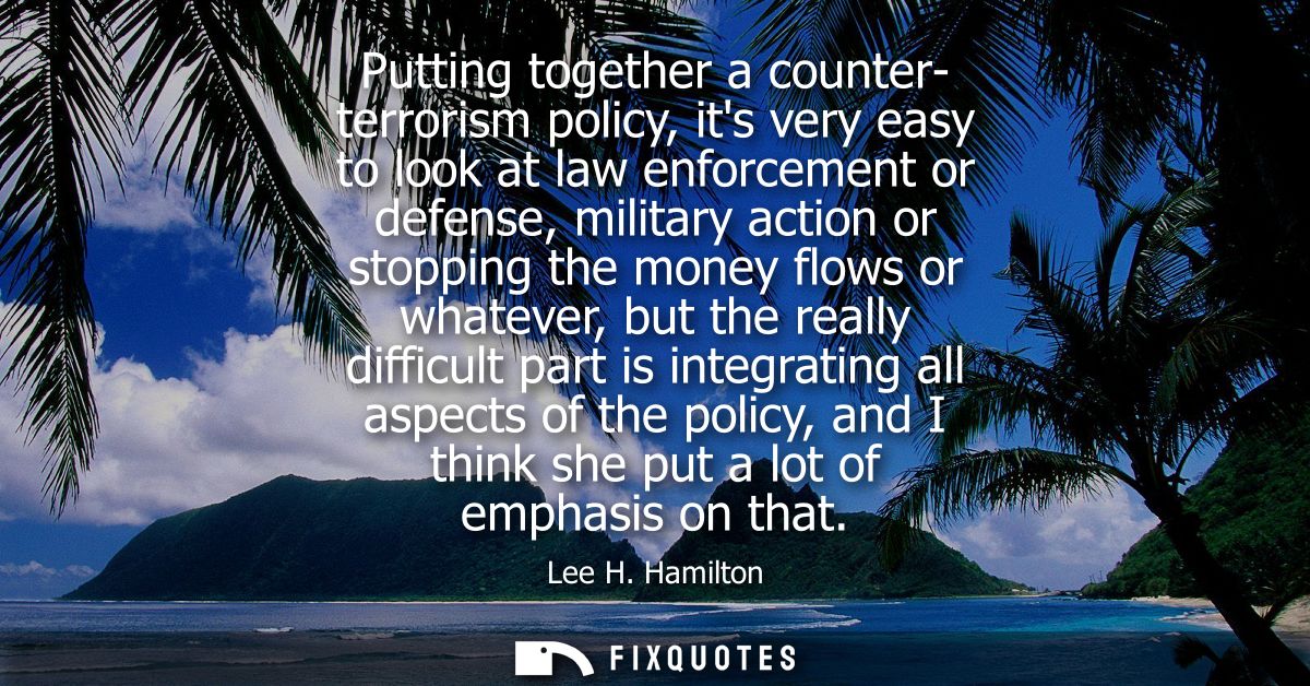 Putting together a counter- terrorism policy, its very easy to look at law enforcement or defense, military action or st