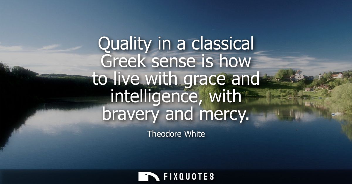 Quality in a classical Greek sense is how to live with grace and intelligence, with bravery and mercy