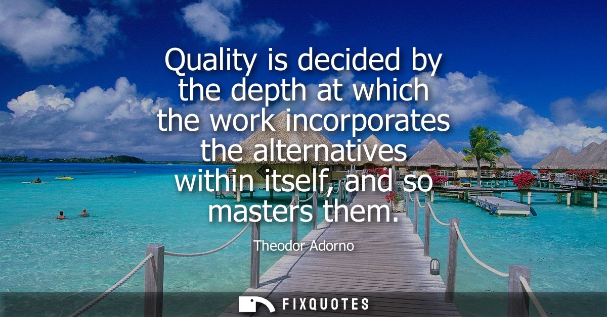 Quality is decided by the depth at which the work incorporates the alternatives within itself, and so masters them